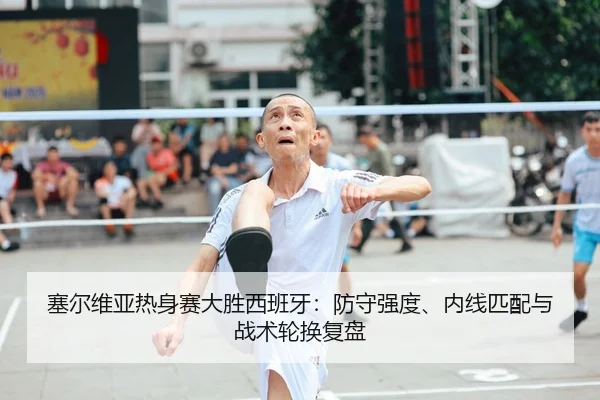 塞尔维亚热身赛大胜西班牙：防守强度、内线匹配与战术轮换复盘